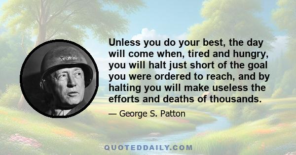 Unless you do your best, the day will come when, tired and hungry, you will halt just short of the goal you were ordered to reach, and by halting you will make useless the efforts and deaths of thousands.