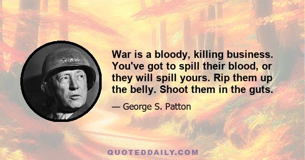 War is a bloody, killing business. You've got to spill their blood, or they will spill yours. Rip them up the belly. Shoot them in the guts.