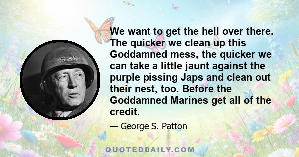 We want to get the hell over there. The quicker we clean up this Goddamned mess, the quicker we can take a little jaunt against the purple pissing Japs and clean out their nest, too. Before the Goddamned Marines get all 