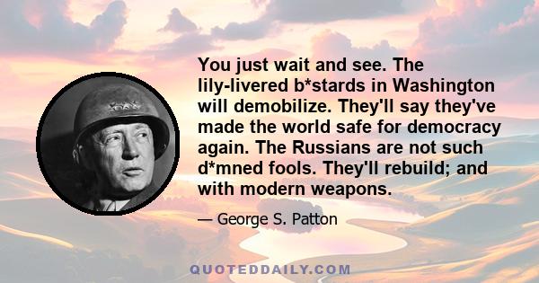 You just wait and see. The lily-livered b*stards in Washington will demobilize. They'll say they've made the world safe for democracy again. The Russians are not such d*mned fools. They'll rebuild; and with modern