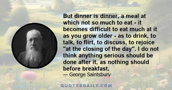 But dinner is dinner, a meal at which not so much to eat - it becomes difficult to eat much at it as you grow older - as to drink, to talk, to flirt, to discuss, to rejoice at the closing of the day. I do not think