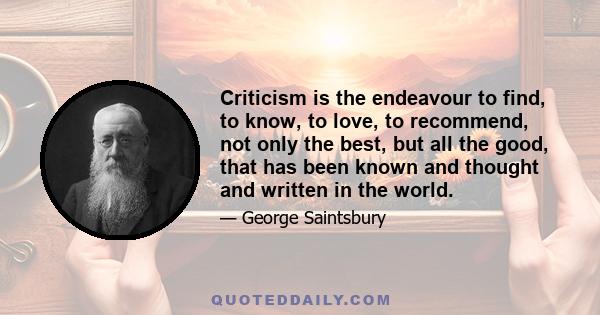 Criticism is the endeavour to find, to know, to love, to recommend, not only the best, but all the good, that has been known and thought and written in the world.