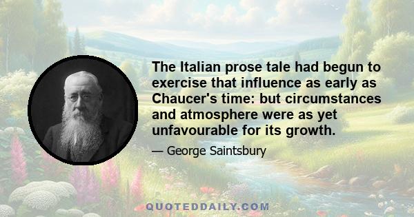 The Italian prose tale had begun to exercise that influence as early as Chaucer's time: but circumstances and atmosphere were as yet unfavourable for its growth.