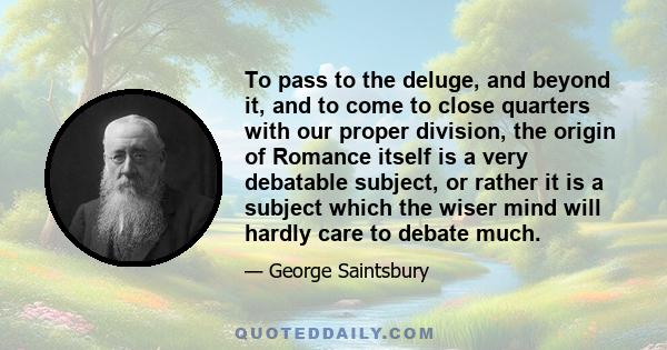 To pass to the deluge, and beyond it, and to come to close quarters with our proper division, the origin of Romance itself is a very debatable subject, or rather it is a subject which the wiser mind will hardly care to