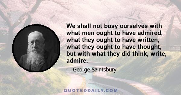 We shall not busy ourselves with what men ought to have admired, what they ought to have written, what they ought to have thought, but with what they did think, write, admire.