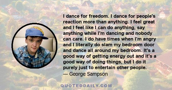 I dance for freedom. I dance for people's reaction more than anything. I feel great and I feel like I can do anything, say anything while I'm dancing and nobody can care. I do have times when I'm angry and I literally