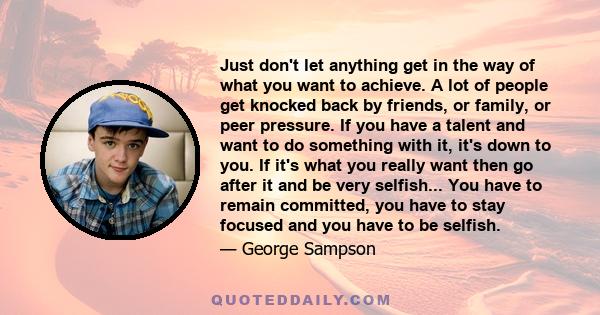 Just don't let anything get in the way of what you want to achieve. A lot of people get knocked back by friends, or family, or peer pressure. If you have a talent and want to do something with it, it's down to you. If