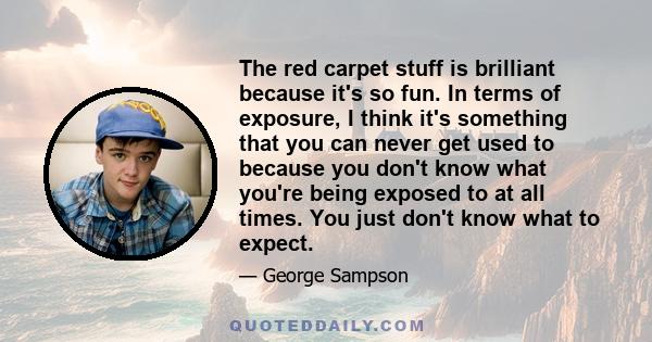 The red carpet stuff is brilliant because it's so fun. In terms of exposure, I think it's something that you can never get used to because you don't know what you're being exposed to at all times. You just don't know