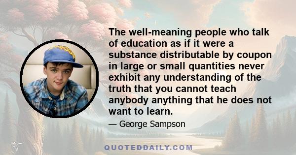 The well-meaning people who talk of education as if it were a substance distributable by coupon in large or small quantities never exhibit any understanding of the truth that you cannot teach anybody anything that he