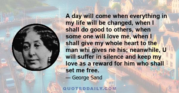 A day will come when everything in my life will be changed, when I shall do good to others, when some one will love me, when I shall give my whole heart to the man whi gives ne his; neanwhile, U will suffer in silence