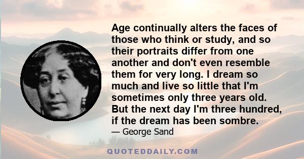 Age continually alters the faces of those who think or study, and so their portraits differ from one another and don't even resemble them for very long. I dream so much and live so little that I'm sometimes only three