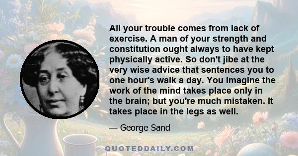 All your trouble comes from lack of exercise. A man of your strength and constitution ought always to have kept physically active. So don't jibe at the very wise advice that sentences you to one hour's walk a day. You