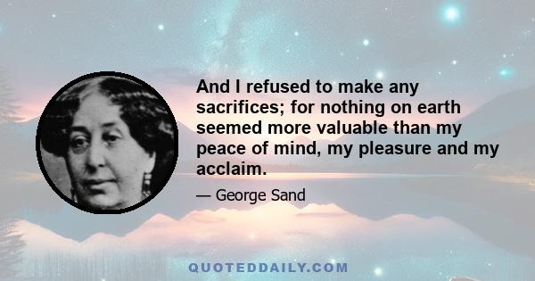 And I refused to make any sacrifices; for nothing on earth seemed more valuable than my peace of mind, my pleasure and my acclaim.