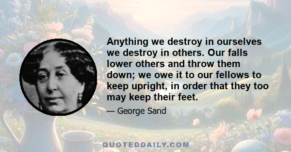 Anything we destroy in ourselves we destroy in others. Our falls lower others and throw them down; we owe it to our fellows to keep upright, in order that they too may keep their feet.