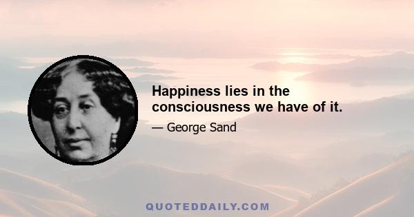 Happiness lies in the consciousness we have of it.