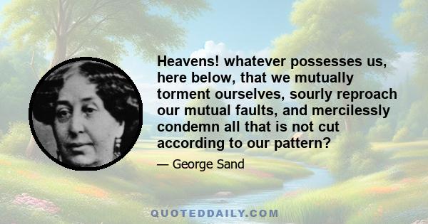 Heavens! whatever possesses us, here below, that we mutually torment ourselves, sourly reproach our mutual faults, and mercilessly condemn all that is not cut according to our pattern?