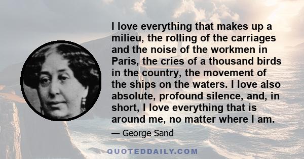 I love everything that makes up a milieu, the rolling of the carriages and the noise of the workmen in Paris, the cries of a thousand birds in the country, the movement of the ships on the waters. I love also absolute,