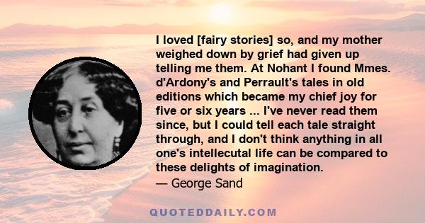 I loved [fairy stories] so, and my mother weighed down by grief had given up telling me them. At Nohant I found Mmes. d'Ardony's and Perrault's tales in old editions which became my chief joy for five or six years ...