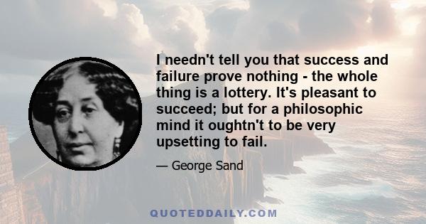 I needn't tell you that success and failure prove nothing - the whole thing is a lottery. It's pleasant to succeed; but for a philosophic mind it oughtn't to be very upsetting to fail.