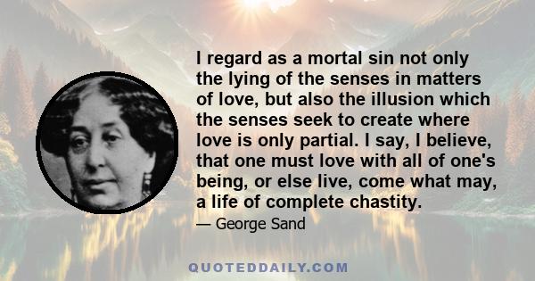 I regard as a mortal sin not only the lying of the senses in matters of love, but also the illusion which the senses seek to create where love is only partial. I say, I believe, that one must love with all of one's