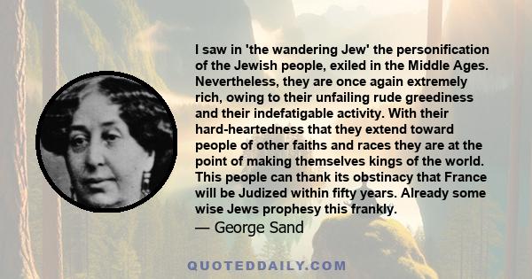 I saw in 'the wandering Jew' the personification of the Jewish people, exiled in the Middle Ages. Nevertheless, they are once again extremely rich, owing to their unfailing rude greediness and their indefatigable