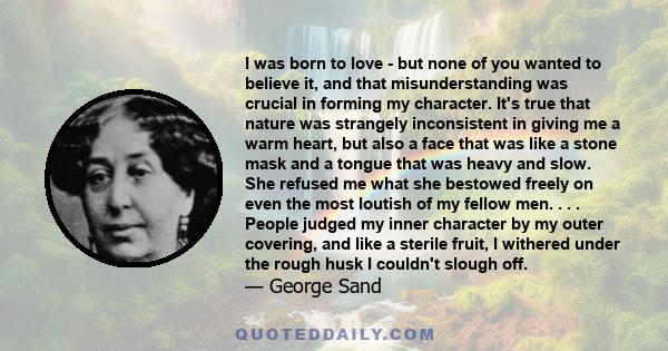 I was born to love - but none of you wanted to believe it, and that misunderstanding was crucial in forming my character. It's true that nature was strangely inconsistent in giving me a warm heart, but also a face that