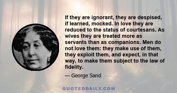 If they are ignorant, they are despised, if learned, mocked. In love they are reduced to the status of courtesans. As wives they are treated more as servants than as companions. Men do not love them: they make use of