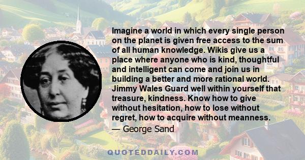 Imagine a world in which every single person on the planet is given free access to the sum of all human knowledge. Wikis give us a place where anyone who is kind, thoughtful and intelligent can come and join us in