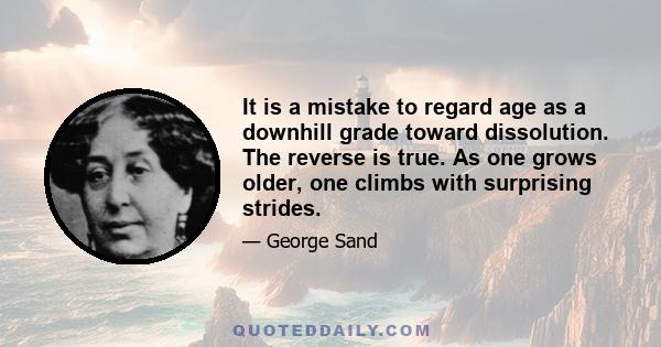 It is a mistake to regard age as a downhill grade toward dissolution. The reverse is true. As one grows older, one climbs with surprising strides.