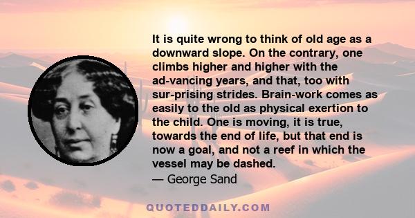 It is quite wrong to think of old age as a downward slope. On the contrary, one climbs higher and higher with the ad-vancing years, and that, too with sur-prising strides. Brain-work comes as easily to the old as