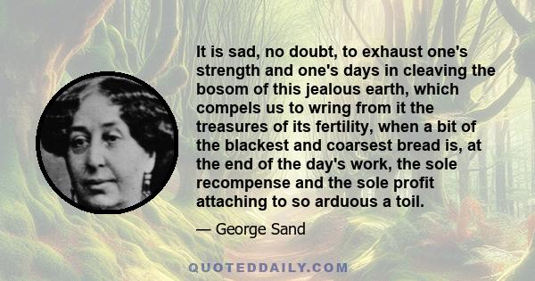 It is sad, no doubt, to exhaust one's strength and one's days in cleaving the bosom of this jealous earth, which compels us to wring from it the treasures of its fertility, when a bit of the blackest and coarsest bread