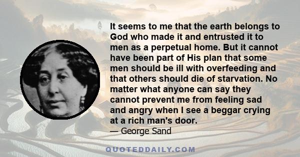 It seems to me that the earth belongs to God who made it and entrusted it to men as a perpetual home. But it cannot have been part of His plan that some men should be ill with overfeeding and that others should die of