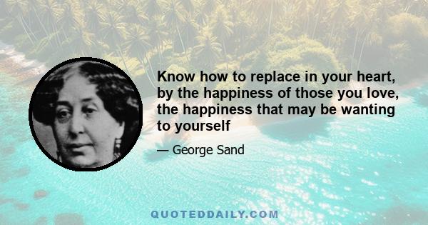 Know how to replace in your heart, by the happiness of those you love, the happiness that may be wanting to yourself