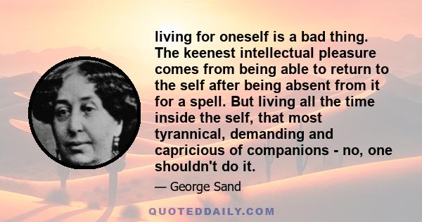 living for oneself is a bad thing. The keenest intellectual pleasure comes from being able to return to the self after being absent from it for a spell. But living all the time inside the self, that most tyrannical,