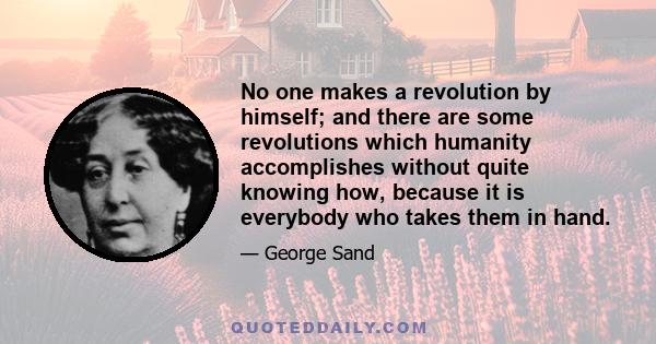 No one makes a revolution by himself; and there are some revolutions which humanity accomplishes without quite knowing how, because it is everybody who takes them in hand.