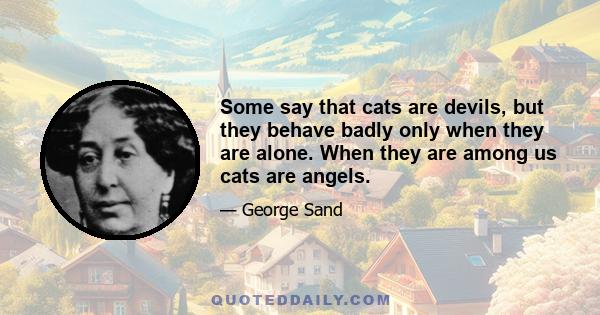 Some say that cats are devils, but they behave badly only when they are alone. When they are among us cats are angels.