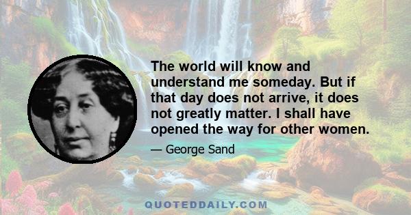 The world will know and understand me someday. But if that day does not arrive, it does not greatly matter. I shall have opened the way for other women.