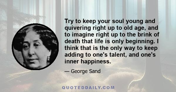 Try to keep your soul young and quivering right up to old age, and to imagine right up to the brink of death that life is only beginning. I think that is the only way to keep adding to one's talent, and one's inner