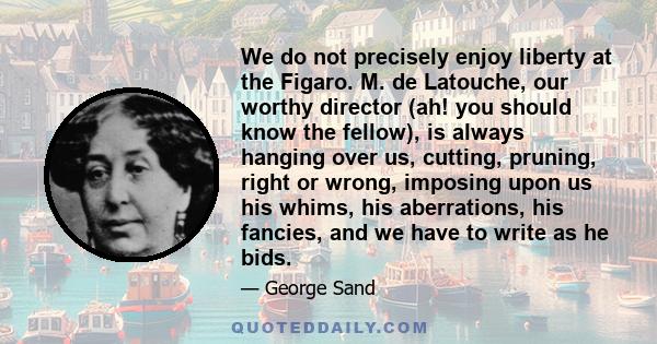 We do not precisely enjoy liberty at the Figaro. M. de Latouche, our worthy director (ah! you should know the fellow), is always hanging over us, cutting, pruning, right or wrong, imposing upon us his whims, his