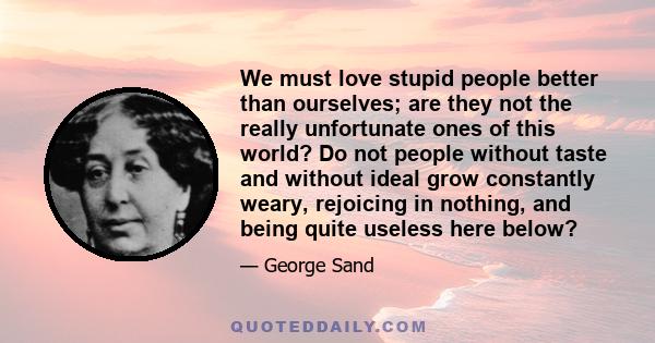 We must love stupid people better than ourselves; are they not the really unfortunate ones of this world? Do not people without taste and without ideal grow constantly weary, rejoicing in nothing, and being quite