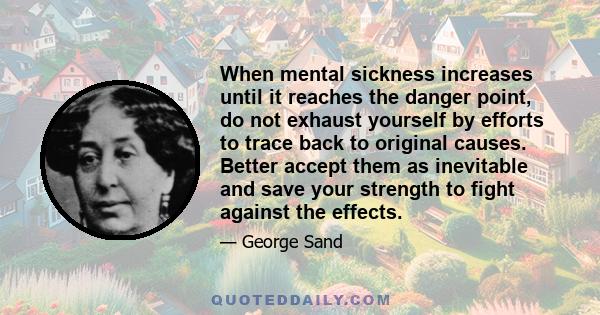 When mental sickness increases until it reaches the danger point, do not exhaust yourself by efforts to trace back to original causes. Better accept them as inevitable and save your strength to fight against the effects.