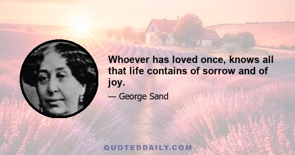 Whoever has loved once, knows all that life contains of sorrow and of joy.