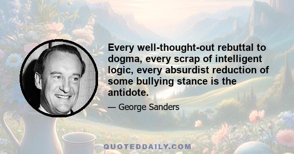 Every well-thought-out rebuttal to dogma, every scrap of intelligent logic, every absurdist reduction of some bullying stance is the antidote.