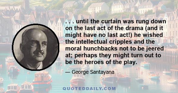 . . . until the curtain was rung down on the last act of the drama (and it might have no last act!) he wished the intellectual cripples and the moral hunchbacks not to be jeered at; perhaps they might turn out to be the 