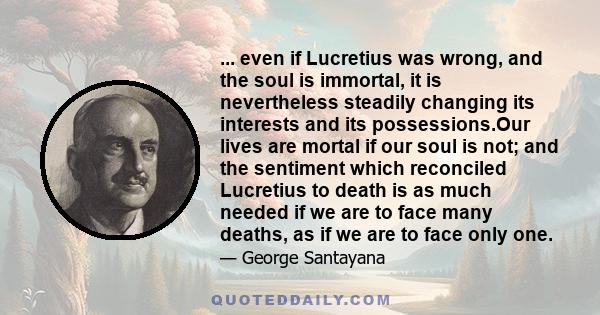 ... even if Lucretius was wrong, and the soul is immortal, it is nevertheless steadily changing its interests and its possessions.Our lives are mortal if our soul is not; and the sentiment which reconciled Lucretius to