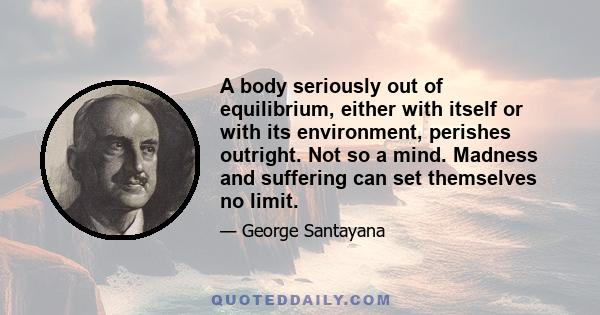 A body seriously out of equilibrium, either with itself or with its environment, perishes outright. Not so a mind. Madness and suffering can set themselves no limit.