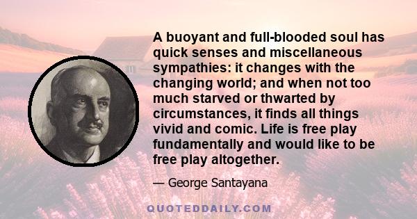 A buoyant and full-blooded soul has quick senses and miscellaneous sympathies: it changes with the changing world; and when not too much starved or thwarted by circumstances, it finds all things vivid and comic. Life is 