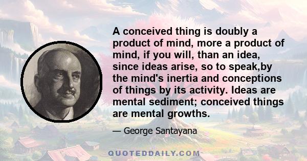 A conceived thing is doubly a product of mind, more a product of mind, if you will, than an idea, since ideas arise, so to speak,by the mind's inertia and conceptions of things by its activity. Ideas are mental