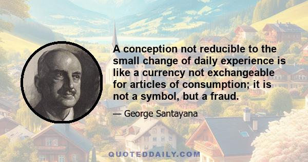 A conception not reducible to the small change of daily experience is like a currency not exchangeable for articles of consumption; it is not a symbol, but a fraud.