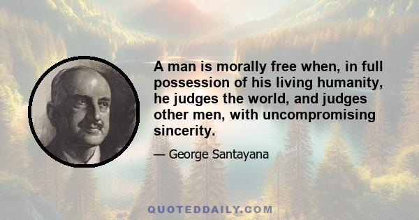 A man is morally free when, in full possession of his living humanity, he judges the world, and judges other men, with uncompromising sincerity.